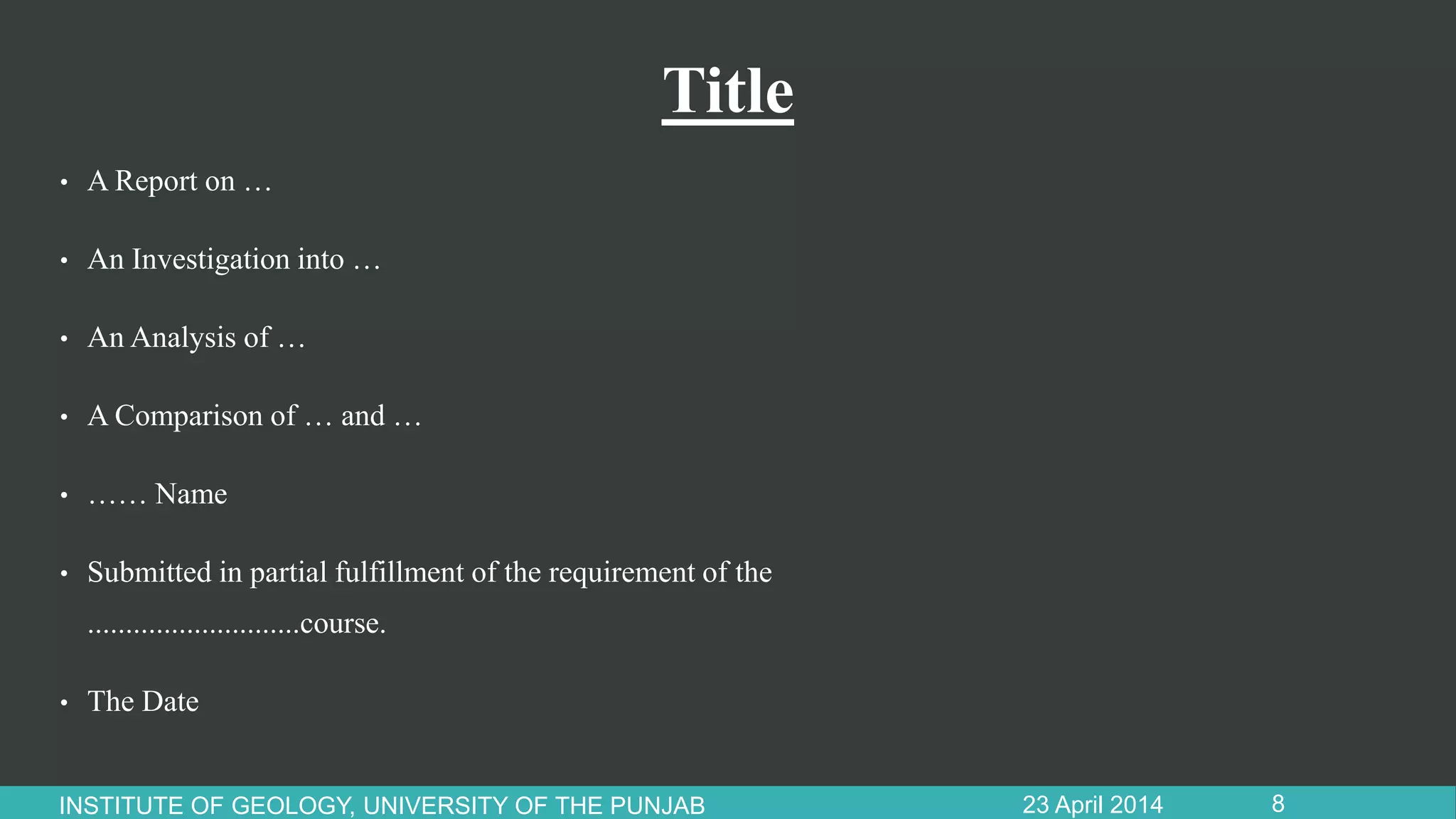 Title
• A Report on …
• An Investigation into …
• An Analysis of …
• A Comparison of … and …
• …… Name
• Submitted in partial fulfillment of the requirement of the
............................course.
• The Date
23 April 2014INSTITUTE OF GEOLOGY, UNIVERSITY OF THE PUNJAB 8
 