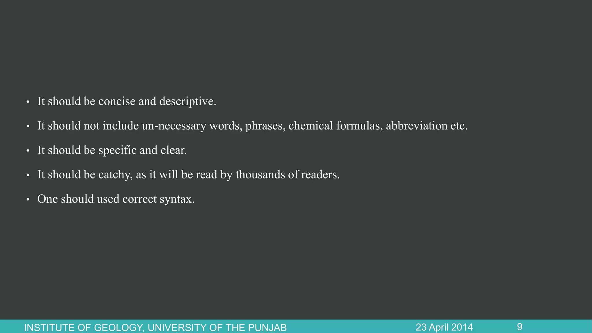 • It should be concise and descriptive.
• It should not include un-necessary words, phrases, chemical formulas, abbreviation etc.
• It should be specific and clear.
• It should be catchy, as it will be read by thousands of readers.
• One should used correct syntax.
23 April 2014INSTITUTE OF GEOLOGY, UNIVERSITY OF THE PUNJAB 9
 