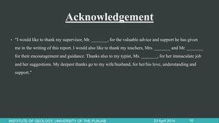 Acknowledgement
• "I would like to thank my supervisor, Mr. _______, for the valuable advice and support he has given
me in the writing of this report. I would also like to thank my teachers, Mrs. _______ and Mr. _______
for their encouragement and guidance. Thanks also to my typist, Ms. _______, for her immaculate job
and her suggestions. My deepest thanks go to my wife/husband, for her/his love, understanding and
support."
23 April 2014INSTITUTE OF GEOLOGY, UNIVERSITY OF THE PUNJAB 10
 