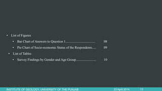 • List of Figures
• Bar Chart of Answers to Question 1................................... 08
• Pie Chart of Socio-economic Status of the Respondents..... 09
• List of Tables
• Survey Findings by Gender and Age Group........................ 10
23 April 2014INSTITUTE OF GEOLOGY, UNIVERSITY OF THE PUNJAB 13
 