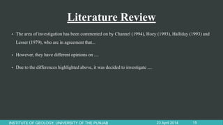 Literature Review
• The area of investigation has been commented on by Channel (1994), Hoey (1993), Halliday (1993) and
Lesser (1979), who are in agreement that...
• However, they have different opinions on ....
• Due to the differences highlighted above, it was decided to investigate ....
23 April 2014INSTITUTE OF GEOLOGY, UNIVERSITY OF THE PUNJAB 15
 
