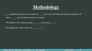 Methodology
• ___ respondents, chosen by the method of _____ were surveyed from (start date) to (end date). Of
these, ______ were invited for interview on (date).
• The statistics were analyzed using a _______ test because _____
• The significance of the results was __________
23 April 2014INSTITUTE OF GEOLOGY, UNIVERSITY OF THE PUNJAB 16
 