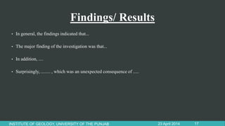 Findings/ Results
• In general, the findings indicated that...
• The major finding of the investigation was that...
• In addition, ....
• Surprisingly, ........ , which was an unexpected consequence of .....
23 April 2014INSTITUTE OF GEOLOGY, UNIVERSITY OF THE PUNJAB 17
 