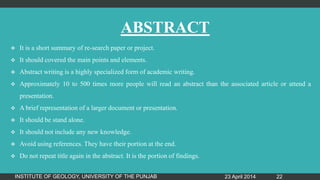 ABSTRACT
 It is a short summary of re-search paper or project.
 It should covered the main points and elements.
 Abstract writing is a highly specialized form of academic writing.
 Approximately 10 to 500 times more people will read an abstract than the associated article or attend a
presentation.
 A brief representation of a larger document or presentation.
 It should be stand alone.
 It should not include any new knowledge.
 Avoid using references. They have their portion at the end.
 Do not repeat title again in the abstract. It is the portion of findings.
23 April 2014INSTITUTE OF GEOLOGY, UNIVERSITY OF THE PUNJAB 22
 