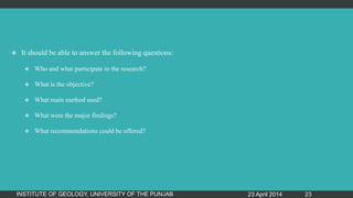  It should be able to answer the following questions:
 Who and what participate in the research?
 What is the objective?
 What main method used?
 What were the major findings?
 What recommendations could be offered?
23 April 2014INSTITUTE OF GEOLOGY, UNIVERSITY OF THE PUNJAB 23
 