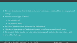  The word abstract comes from the Latin abstractum, „which means a condensed form of a longer piece of
writing.‟
 There are two main types of abstract:
 The Descriptive and
 The Informative abstract.
 The type of abstract you write depends on your discipline area.
 Abstracts are important parts of academic assignments, most often, reports and research papers.
 The abstract is the last item that you write, but the first thing people read when they want to have a quick
overview of the whole paper
23 April 2014INSTITUTE OF GEOLOGY, UNIVERSITY OF THE PUNJAB 24
 