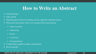 How to Write an Abstract
 Finish the paper.
 Take a break.
 Read the paper in the next morning, not late night like exhausted writers.
 Pick up the main points. One to two sentences from each sections.
 Topic of re-search
 Methodology
 Results
 Conclusions
 Recommendations
 Connect them together to make a strong sense.
 Revise and edit.
23 April 2014INSTITUTE OF GEOLOGY, UNIVERSITY OF THE PUNJAB 26
 