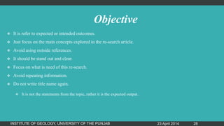 Objective
 It is refer to expected or intended outcomes.
 Just focus on the main concepts explored in the re-search article.
 Avoid using outside references.
 It should be stand out and clear.
 Focus on what is need of this re-search.
 Avoid repeating information.
 Do not write title name again.
 It is not the statements from the topic, rather it is the expected output.
23 April 2014INSTITUTE OF GEOLOGY, UNIVERSITY OF THE PUNJAB 28
 