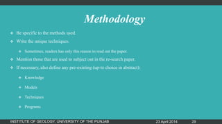 Methodology
 Be specific to the methods used.
 Write the unique techniques.
 Sometimes, readers has only this reason to read out the paper.
 Mention those that are used to subject out in the re-search paper.
 If necessary, also define any pre-existing (up-to choice in abstract):
 Knowledge
 Models
 Techniques
 Programs
23 April 2014INSTITUTE OF GEOLOGY, UNIVERSITY OF THE PUNJAB 29
 