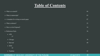 Table of Contents
 What is re-search? 04
 What is manuscript? 05
 A template for writing re-search paper 07
 What is abstract? 22
 How to write Proposal? 34
 References Style 36
 APA
37
 Chicago 38
 Harvard 40
 IEEE
42
 Turabian 43
 References 4523 April 2014INSTITUTE OF GEOLOGY, UNIVERSITY OF THE PUNJAB 3
 