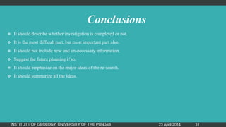 Conclusions
 It should describe whether investigation is completed or not.
 It is the most difficult part, but most important part also.
 It should not include new and un-necessary information.
 Suggest the future planning if so.
 It should emphasize on the major ideas of the re-search.
 It should summarize all the ideas.
23 April 2014INSTITUTE OF GEOLOGY, UNIVERSITY OF THE PUNJAB 31
 