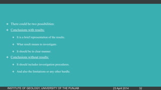  There could be two possibilities:
 Conclusions with results:
 It is a brief representation of the results.
 What result means to investigate.
 It should be in clear manner.
 Conclusions without results:
 It should includes investigation procedures.
 And also the limitations or any other hurdle.
23 April 2014INSTITUTE OF GEOLOGY, UNIVERSITY OF THE PUNJAB 32
 