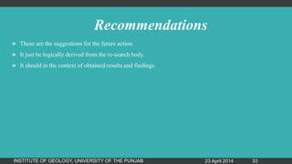 Recommendations
 These are the suggestions for the future action.
 It just be logically derived from the re-search body.
 It should in the context of obtained results and findings.
23 April 2014INSTITUTE OF GEOLOGY, UNIVERSITY OF THE PUNJAB 33
 