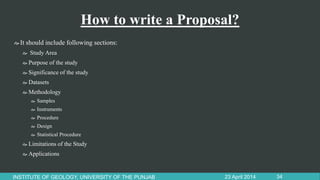 How to write a Proposal?
It should include following sections:
 Study Area
 Purpose of the study
 Significance of the study
 Datasets
 Methodology
 Samples
 Instruments
 Procedure
 Design
 Statistical Procedure
 Limitations of the Study
 Applications
23 April 2014INSTITUTE OF GEOLOGY, UNIVERSITY OF THE PUNJAB 34
 