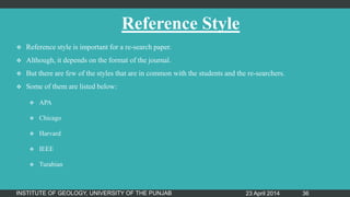 Reference Style
 Reference style is important for a re-search paper.
 Although, it depends on the format of the journal.
 But there are few of the styles that are in common with the students and the re-searchers.
 Some of them are listed below:
 APA
 Chicago
 Harvard
 IEEE
 Turabian
23 April 2014INSTITUTE OF GEOLOGY, UNIVERSITY OF THE PUNJAB 36
 