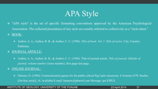 APA Style
 "APA style" is the set of specific formatting conventions approved by the American Psychological
Association. The collected procedures of any style are usually referred to collectively as a "style-sheet."
 BOOK:
 Author, A. A., Author, B. B., & Author, C. C. (1996). Title of book: Vol. 1. Title of series. City, Country:
Publisher.
 JOURNAL ARTICLE:
 Author, A. A., Author, B. B., & Author, C. C. (1996). Title of journal article. Title of journal: Subtitle of
journal, volume number (issue number), first page-last page.
 ONLINE JOURNAL:
 Ontoast, N. (1996). Communication games for the public school Pig Latin classroom. E-Journal of PL Studies
[On-line serial], 16. Available E-mail: hammw@pbarrel.com Message: get EJPLS
23 April 2014INSTITUTE OF GEOLOGY, UNIVERSITY OF THE PUNJAB 37
 