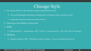 Chicago Style
 The Chicago Manual of Style presents two basic documentation systems:
 Notes and bibliography (humanities, including those in literature, history, and the arts.) and
 Author-date ( physical, natural, and social sciences.)
 Following is the example of Author-Date
 BOOK:
 Ward, Geoffrey C., and Ken Burns. 2007. The War: An Intimate History, 1941–1945. New York: Knopf.
 JOURNAL:
 Weinstein, Joshua I. 2009. “The Market in Plato‟s Republic.” Classical Philology 104:439–58.
23 April 2014INSTITUTE OF GEOLOGY, UNIVERSITY OF THE PUNJAB 38
 