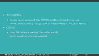  ONLINE JOURNAL:
 Kossinets, Gueorgi, and Duncan J. Watts. 2009. “Origins of Homophily in an Evolving Social
Network.” American Journal of Sociology 115:405–50. Accessed February 28, 2010. doi:10.1086/599247.
 WEB-SITE:
 Google. 2009. “Google Privacy Policy.” Last modified March 11.
http://www.google.com/intl/en/privacypolicy.html.
23 April 2014INSTITUTE OF GEOLOGY, UNIVERSITY OF THE PUNJAB 39
 