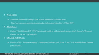  WEB-SITE:
 Australian Securities Exchange 2009, Market Information. Available from:
<http://www.asx.com.au/professionals/market_information/index.htm>. [5 July 2009].
 JOURNAL:
 Conley, TG & Galeson, DW 1998, 'Nativity and wealth in mid-nineteenth century cities', Journal of Economic
History, vol. 58, no. 2, pp. 468-493.
 ONLINE JOURNAL:
 Liveris, A 2011, 'Ethics as a strategy', Leadership Excellence, vol. 28, no. 2, pp.17-18. Available from: Proquest
[23 June 2011].
23 April 2014INSTITUTE OF GEOLOGY, UNIVERSITY OF THE PUNJAB 41
 