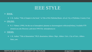 IEEE STYLE
 BOOK:
 J. K. Author, “Title of chapter in the book,” in Title of His Published Book, xth ed. City of Publisher, Country if not
 ONLINE:
 R. J. Vidmar. (1994). On the use of atmospheric plasmas as electromagnetic reflectors[Online]. Available FTP:
atmnext.usc.edu Directory: pub/etext/1994 File: atmosplasma.txt
 THESIS:
 J. K. Author, “Title of dissertation,” Ph.D. dissertation, Abbrev. Dept., Abbrev. Univ., City of Univ., Abbrev.
State, year.
23 April 2014INSTITUTE OF GEOLOGY, UNIVERSITY OF THE PUNJAB 42
 