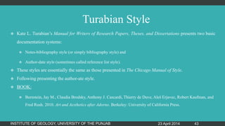Turabian Style
 Kate L. Turabian‟s Manual for Writers of Research Papers, Theses, and Dissertations presents two basic
documentation systems:
 Notes-bibliography style (or simply bibliography style) and
 Author-date style (sometimes called reference list style).
 These styles are essentially the same as those presented in The Chicago Manual of Style.
 Following presenting the author-ate style.
 BOOK:
 Bernstein, Jay M., Claudia Brodsky, Anthony J. Cascardi, Thierry de Duve, Aleš Erjavec, Robert Kaufman, and
Fred Rush. 2010. Art and Aesthetics after Adorno. Berkeley: University of California Press.
23 April 2014INSTITUTE OF GEOLOGY, UNIVERSITY OF THE PUNJAB 43
 