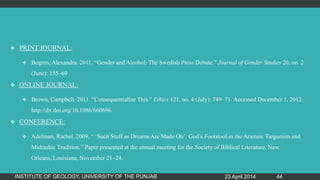  PRINT JOURNAL:
 Bogren, Alexandra. 2011. “Gender and Alcohol: The Swedish Press Debate.” Journal of Gender Studies 20, no. 2
(June): 155–69
 ONLINE JOURNAL:
 Brown, Campbell. 2011. “Consequentialize This.” Ethics 121, no. 4 (July): 749–71. Accessed December 1, 2012.
http://dx.doi.org/10.1086/660696.
 CONFERENCE:
 Adelman, Rachel. 2009. “ „Such Stuff as Dreams Are Made On‟: God‟s Footstool in the Aramaic Targumim and
Midrashic Tradition.” Paper presented at the annual meeting for the Society of Biblical Literature, New
Orleans, Louisiana, November 21–24.
23 April 2014INSTITUTE OF GEOLOGY, UNIVERSITY OF THE PUNJAB 44
 