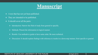 Manuscript
 A text that has not yet been published.
 They are intended to be published.
 It should cover all the parts:
 Introduction: Narrow the filed of study from general to specific.
 Methods: Present the information in logical manner.
 Results: Use methods to guide to have same order. Be more technical.
 Discussion: It should explain findings with reference to results in a down-step manner, from specific to general.
23 April 2014INSTITUTE OF GEOLOGY, UNIVERSITY OF THE PUNJAB 5
 