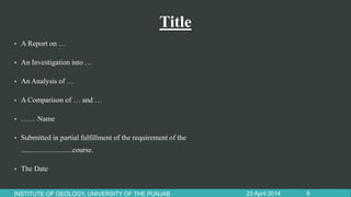 Title
• A Report on …
• An Investigation into …
• An Analysis of …
• A Comparison of … and …
• …… Name
• Submitted in partial fulfillment of the requirement of the
............................course.
• The Date
23 April 2014INSTITUTE OF GEOLOGY, UNIVERSITY OF THE PUNJAB 8
 