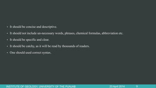 • It should be concise and descriptive.
• It should not include un-necessary words, phrases, chemical formulas, abbreviation etc.
• It should be specific and clear.
• It should be catchy, as it will be read by thousands of readers.
• One should used correct syntax.
23 April 2014INSTITUTE OF GEOLOGY, UNIVERSITY OF THE PUNJAB 9
 