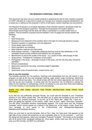 THE RESEARCH PROPOSAL TEMPLATE
This document has been set up to assist students in preparing the text for their research proposal.
It is NOT intended as a document to guide you through your research proposal development, but
to assist you in setting out the proposal, in terms of text layout, section headings and sub-sections.
The Research Proposal is a complete description of the intended research, developed under the
supervision of the assigned supervisor. Through the full proposal, the student needs to
demonstrate convincingly that the study will make a contribution to a public health issue or
problem. The full research proposal must be between 5 and 10 pages and should present the
following:
 Title
 Brief Introduction
 Background and statement of the problem (this in the light of a thorough literature review)
 Research question or hypothesis, aim and objectives
 Study design (type of study)
 Study population and sampling
 Data collection methods and instruments
 Data analysis methods – if applicable statistical planning must be fully addressed, or the
candidate should provide evidence that statistics are not required.
 Mechanisms to assure the quality of the study – e.g. control of bias, safe storage of data
 Study period - Timetable for completion of the project
 Participants in the study – all people involved in the study, and the role they play, should be
identified.*
 Ethical considerations
 Resources required for the study, including budget if applicable
 References
 Appendices (copy of questionnaire, consent forms, etc.)
How to use this template:
The template provides ALL the sections, headings and subheadings that you will require in your
proposal, as well as the line and paragraph spacing, page breaks, page numbering, referencing
system and referencing styles. You should simply edit the text where appropriate and insert your
own text as per your proposal, i.e simply type into the document. Do not attempt to change the
styles for the headings or subheadings, and do not attempt to use more than three level headings
(i.e A main heading, a sub-heading and a sub-sub-heading).
WHEN YOU ARE DONE, DELETE THIS FRONT INSTRUCTION PAGE FROM YOUR
PROPOSAL
If you feel you are sufficiently computer literate, you could add this template to your Templates
directory in your Office system files. This will allow you to select this template at any time in the
future when you prepare proposals. To do this, go to the “Menu Bar”, select File > Save As…,
when the dialog box appears, at the bottom, under “save as type”, select “Document Template”.
The MS Office Templates directory automatically appears. You could name your file “Proposal
Template” (which should appear as a default in the dialog box, at the bottom, under “Save As”).
Your template is now saved in the C:Documents and SettingsUserApplication
DataMicrosoftTemplates directory.
When you next wish to use this template, click on File > New, the “task pane” that appears on the
right side of your screen will prompt you to use a template, click on “on my computer…”, and from
the dialog box that appears, select your template “Proposal Template”. This brings up the template
with all its saved fonts, paragraph settings etc. Once again, simply insert your text, and this time,
save your file normally, and NOT as a template!
 