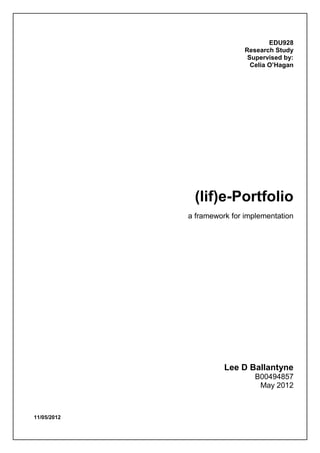 11/05/2012
EDU928
Research Study
Supervised by:
Celia O’Hagan
(lif)e-Portfolio
a framework for implementation
Lee D Ballantyne
B00494857
May 2012
 
