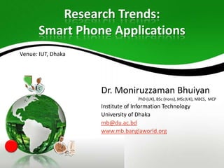 Research Trends:
Smart Phone Applications
Venue: IUT, Dhaka

Dr. Moniruzzaman Bhuiyan
PhD (UK), BSc (Hons), MSc(UK), MBCS, MCP

Institute of Information Technology
University of Dhaka
mb@du.ac.bd
www.mb.banglaworld.org

 