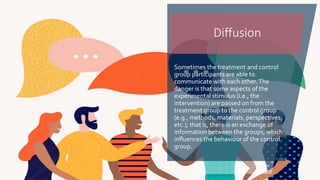 Sometimes the treatment and control
group participants are able to
communicate with each other.The
danger is that some aspects of the
experimental stimulus (i.e., the
intervention) are passed on from the
treatment group to the control group
(e.g., methods, materials, perspectives,
etc.); that is, there is an exchange of
information between the groups, which
influences the behaviour of the control
group.
Diffusion
 