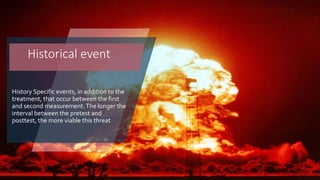 History Specific events, in addition to the
treatment, that occur between the first
and second measurement.The longer the
interval between the pretest and
posttest, the more viable this threat
Historical event
 
