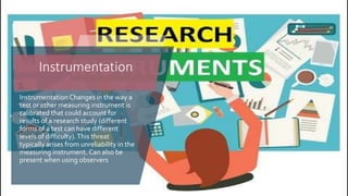 Instrumentation Changes in the way a
test or other measuring instrument is
calibrated that could account for
results of a research study (different
forms of a test can have different
levels of difficulty).This threat
typically arises from unreliability in the
measuring instrument. Can also be
present when using observers
Instrumentation
 