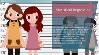 Occurs when individuals are selected for
an intervention or treatment on the basis
of extreme scores on a pretest. Extreme
scores are more likely to reflect larger
(positive or negative) errors in
measurement (chance factors). Such
extreme measurement errors are NOT
likely to occur on a second testing.
Statistical Regression
 