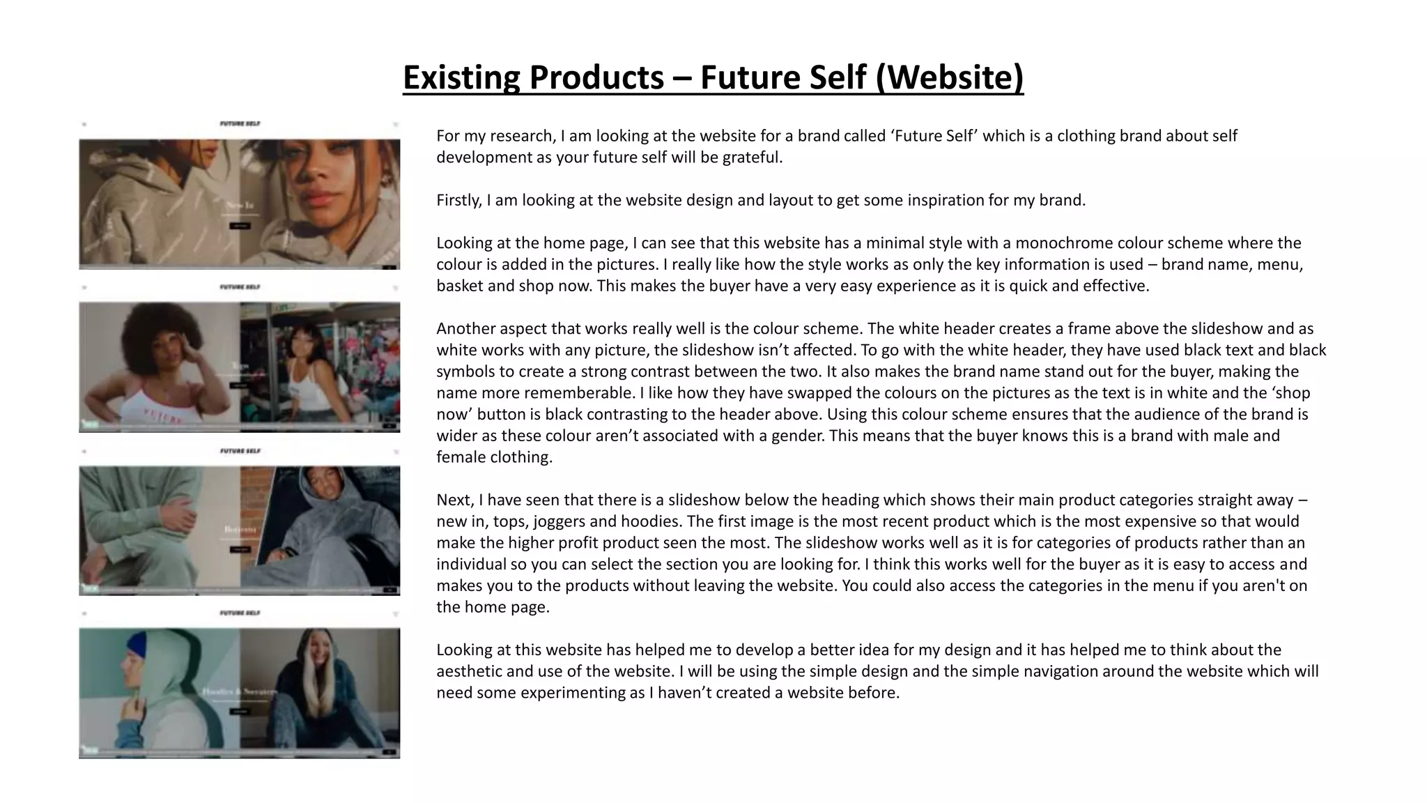 Existing Products – Future Self (Website)
For my research, I am looking at the website for a brand called ‘Future Self’ which is a clothing brand about self
development as your future self will be grateful.
Firstly, I am looking at the website design and layout to get some inspiration for my brand.
Looking at the home page, I can see that this website has a minimal style with a monochrome colour scheme where the
colour is added in the pictures. I really like how the style works as only the key information is used – brand name, menu,
basket and shop now. This makes the buyer have a very easy experience as it is quick and effective.
Another aspect that works really well is the colour scheme. The white header creates a frame above the slideshow and as
white works with any picture, the slideshow isn’t affected. To go with the white header, they have used black text and black
symbols to create a strong contrast between the two. It also makes the brand name stand out for the buyer, making the
name more rememberable. I like how they have swapped the colours on the pictures as the text is in white and the ‘shop
now’ button is black contrasting to the header above. Using this colour scheme ensures that the audience of the brand is
wider as these colour aren’t associated with a gender. This means that the buyer knows this is a brand with male and
female clothing.
Next, I have seen that there is a slideshow below the heading which shows their main product categories straight away –
new in, tops, joggers and hoodies. The first image is the most recent product which is the most expensive so that would
make the higher profit product seen the most. The slideshow works well as it is for categories of products rather than an
individual so you can select the section you are looking for. I think this works well for the buyer as it is easy to access and
makes you to the products without leaving the website. You could also access the categories in the menu if you aren't on
the home page.
Looking at this website has helped me to develop a better idea for my design and it has helped me to think about the
aesthetic and use of the website. I will be using the simple design and the simple navigation around the website which will
need some experimenting as I haven’t created a website before.
 