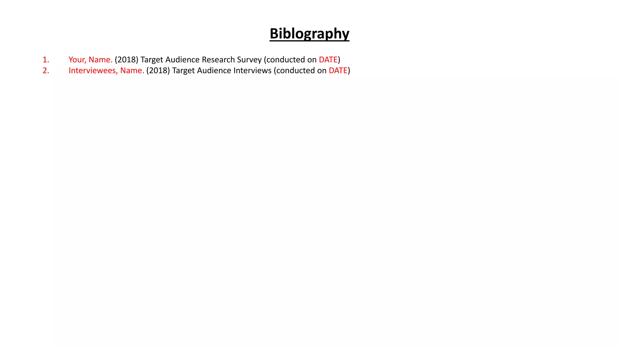 Biblography
1. Your, Name. (2018) Target Audience Research Survey (conducted on DATE)
2. Interviewees, Name. (2018) Target Audience Interviews (conducted on DATE)
 