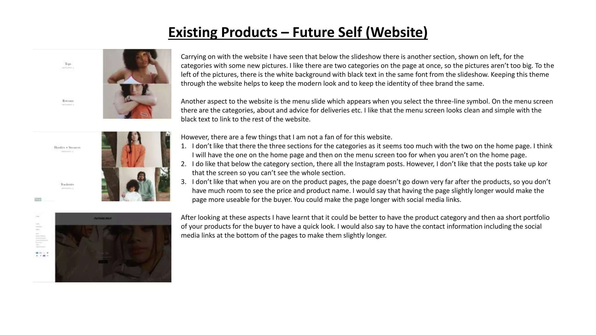 Existing Products – Future Self (Website)
Carrying on with the website I have seen that below the slideshow there is another section, shown on left, for the
categories with some new pictures. I like there are two categories on the page at once, so the pictures aren’t too big. To the
left of the pictures, there is the white background with black text in the same font from the slideshow. Keeping this theme
through the website helps to keep the modern look and to keep the identity of thee brand the same.
Another aspect to the website is the menu slide which appears when you select the three-line symbol. On the menu screen
there are the categories, about and advice for deliveries etc. I like that the menu screen looks clean and simple with the
black text to link to the rest of the website.
However, there are a few things that I am not a fan of for this website.
1. I don’t like that there the three sections for the categories as it seems too much with the two on the home page. I think
I will have the one on the home page and then on the menu screen too for when you aren’t on the home page.
2. I do like that below the category section, there all the Instagram posts. However, I don’t like that the posts take up kor
that the screen so you can’t see the whole section.
3. I don’t like that when you are on the product pages, the page doesn’t go down very far after the products, so you don’t
have much room to see the price and product name. I would say that having the page slightly longer would make the
page more useable for the buyer. You could make the page longer with social media links.
After looking at these aspects I have learnt that it could be better to have the product category and then aa short portfolio
of your products for the buyer to have a quick look. I would also say to have the contact information including the social
media links at the bottom of the pages to make them slightly longer.
 
