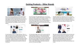 Existing Products – Other Brands
Here is the recently updated Gym Shark website with a
minimal style making the website easy to use. For the
home page, they have shown that there are products for
both genders and using subheadings and menus, they
have sections for each category. The colour scheme is
more relaxed with some brighter colours around the
website.
The home page of the ASOS website has a main picture
where the colour is added as the website is based of black
and white. The website is easy to navigate with the
menus which works well as there are many categories. At
the top of the page there is a search bar which makes
shopping easier as you search for the key words and then
you can browse the range.
The Nike website has a white base colour to create the
bright look where they add the colours in the photos. The
photos show models outside and travelling as Nike is a
massive company for running. This helps as it shows what
they have done and what people are capable to do.
For each product, there is a range of pictures. There is a
larger main photo with the model facing the camera, then
there are smaller pictures above and below the main
picture with different poses to show the product. I like
how there is a range of sizes to have all the photos visible
on one page. I also like that there is a short video in the
top right corner of the pictures to show the model and
the product.
For the product pages, there is the first picture with the
model facing the camera as it shows the best angle for
the product when being worn. To the left of the main
picture, there are more options to see the product which
you select to see it bigger. This works well as it gives the
buyer the 360 degree view of the product. Sometimes
there is a short video like gym shark which shows the
process of the poses and angles.
Nike have used the same size pictures for all of them and
instead of having the option for a slideshow. This works
well as you can see a full picture and then some of the
next picture making the buyer want to see more. I also
like how they have used different models, male and
female as it shows what the product looks like on
different body types and to show that some products are
unisex.
 