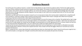 Audience Research
For my first part of my audience research, I created a form to help develop my idea of what my audience will be. The form has eight questions
with most of them relating to brands and prices to guide me on those aspects. The answers to the form will determine what style I will use and
what content I will create to cater for my target audience. For my first two questions, I gained some background knowledge about the people
taking the form as the age and gender will play a big part of my next steps as I don’t want to be creating content that isn’t for the correct age
group and correct gender.
I decided to use Microsoft Forms for my audience research as it is an easy way to create a form and was what I needed for this. Using Microsoft
Forms worked as I could have multiple answer questions and long answer questions which meant I could gain extra detail from the people
answering as they have answered with a wide range of brands and prices.
I published this form on my social media and sent it to my dad who gave it to one of his classes as he is a teacher. This worked well as I got a range
of older teenagers to answer which was my initial target audience as mental health is a big problem for teenagers. I didn’t have any resources to
send the form to older people, but I would say that teenagers and young adults are my main age groups but as it is a brand, anyone can buy from
it. If this brand would be developed further, I am sure it will be easy to widen the target audience for more people.
I would say that my most useful questions were the questions about how much you would pay as I want to create an affordable brand whilst
making enough profit to donate to charity and to expand the brand. These answers will have the biggest influence on my brand out of all the
questions from the form.
Before I created the form, I had an idea of what the results will be but there are a few brands that I haven’t heard of and the price range for the t-
shirt and the hoodie is a lot larger than I thought it would be which shows that some people will spend lots of clothing.
 