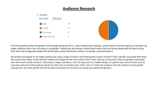 Audience Research
From this question about the gender of the people taking the form, I have realised that creating a unisex brand is the best option as it doubles my
target audience rather than focusing on one gender. I would also say having a unisex brand means that non-binary people will still want to buy
from here and transgender people will still be able to wear this brand as there is no gender associated with it.
My product will appeal to my target audience by using a range of colours and showing that colours shouldn’t have a gender associated with them
like society does today. At the moment, yellow and orange are the main colours that I think I will use as they don’t have any genders associated
with them such as blue and pink. I will create a range of products, some for boys such as a bolder design on a phone case, some for girls such as
crop tops and most of the products will be for both such as hoodies and t-shirts. Even if I create the products with the intention of one gender
buying them, the other gender will still be able to buy them as less items are being associated with genders.
 