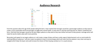 Audience Research
From this question about the age of the people taking this form, I have realised that teenagers would be a great target audience as they want to
create a more sustainable world and teenagers struggle with mental health, so they want to starting improving that too. Before I published this
form, I did think that teenagers would be the best target audience as they want to buy new clothes and want to help spread a message which will
make the world a better place with more positivity.
My product will appeal to my target audience as I will create a range of ideas and have a wide range of advertisement such as social media for
reaching different audiences. I will also create my website to have a minimal design which will mean that the website is very clean and easy to
navigate which helps the buyer and could increase the chance of them buying a product as it is a quick process.
 