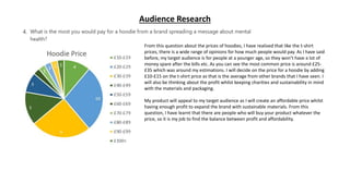 Audience Research
Observation:
What this says about my audience:
How will your product appeal to this audience:
From this question about the prices of hoodies, I have realised that like the t-shirt
prices, there is a wide range of opinions for how much people would pay. As I have said
before, my target audience is for people at a younger age, so they won’t have a lot of
money spare after the bills etc. As you can see the most common price is around £25-
£35 which was around my estimations. I will decide on the price for a hoodie by adding
£10-£15 on the t-shirt price as that is the average from other brands that I have seen. I
will also be thinking about the profit whilst keeping charities and sustainability in mind
with the materials and packaging.
My product will appeal to my target audience as I will create an affordable price whilst
having enough profit to expand the brand with sustainable materials. From this
question, I have learnt that there are people who will buy your product whatever the
price, so it is my job to find the balance between profit and affordability.
 