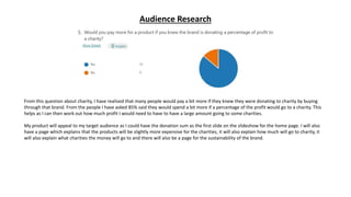Audience Research
From this question about charity, I have realised that many people would pay a bit more if they knew they were donating to charity by buying
through that brand. From the people I have asked 85% said they would spend a bit more if a percentage of the profit would go to a charity. This
helps as I can then work out how much profit I would need to have to have a large amount going to some charities.
My product will appeal to my target audience as I could have the donation sum as the first slide on the slideshow for the home page. I will also
have a page which explains that the products will be slightly more expensive for the charities, it will also explain how much will go to charity, it
will also explain what charities the money will go to and there will also be a page for the sustainability of the brand.
 