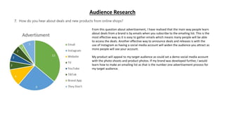 Audience Research
From this question about advertisement, I have realised that the main way people learn
about deals from a brand is by emails when you subscribe to the emailing list. This is the
most effective way as it is easy to gather emails which means many people will be able
to access the deals. Another effective way to announce deals and releases is with the
use of Instagram as having a social media account will widen the audience you attract as
more people will see your account.
My product will appeal to my target audience as could set a demo social media account
with the photo shoots and product photos. If my brand was developed further, I would
learn how to make an emailing list as that is the number one advertisement process for
my target audience.
 