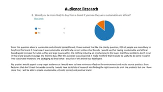 Audience Research
From this question about a sustainable and ethically correct brand, I have realised that like the charity question, 85% of people are more likely to
buy from this brand if they knew it was sustainable and ethically correct unlike other brands. I would say that having a sustainable and ethical
brand would increase the sales as they are large issues within the clothing industry, so emphasising to the buyer that those problems don’t occur
in this brand would encourage the them to buy. After this question was answered, it made me think that it would be useful to do some research
into sustainable materials and packaging to show what I would do if this brand was developed.
My product would appeal to my target audience as I would want to have minimum effect on the environment and not to source products from
factories that don’t treat the works correctly. I would have to do lots of research into finding the right sources to print the products but one I have
done that, I will be able to create a sustainable, ethically correct and positive brand.
 