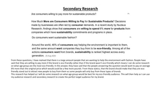 Secondary Research
From these questions, I have realised that there is a large amount people that are wanting to help the environment with fashion. People have
said that they are willing to pay more if the brand is eco-friendly rather than if the brand wasn’t eco-friendly which means I can do some research
on what age group are the most eco-friendly. In this answer, they have said that the people answering the question would want to pay on average
6% more than the original price which would could be a few more pounds. From these statics, that the brand should make that they are eco-
friendly stand out to attract new people to buy from them as some people will only buy from these types of brands.
This research has helped as I will do some research on what age group would be best for my eco-friendly audience. This will then help as I can use
my audience research and secondary research to create the perfect target audience for my brand.
 