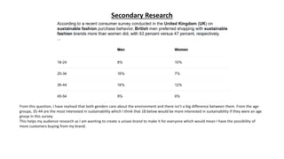 Secondary Research
From this question, I have realised that both genders care about the environment and there isn’t a big difference between them. From the age
groups, 35-44 are the most interested in sustainability which I think that 18 below would be more interested in sustainability if they were an age
group in this survey.
This helps my audience research as I am wanting to create a unisex brand to make it for everyone which would mean I have the possibility of
more customers buying from my brand.
 