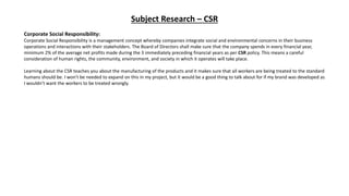 Subject Research – CSR
Corporate Social Responsibility:
Corporate Social Responsibility is a management concept whereby companies integrate social and environmental concerns in their business
operations and interactions with their stakeholders. The Board of Directors shall make sure that the company spends in every financial year,
minimum 2% of the average net profits made during the 3 immediately preceding financial years as per CSR policy. This means a careful
consideration of human rights, the community, environment, and society in which it operates will take place.
Learning about the CSR teaches you about the manufacturing of the products and it makes sure that all workers are being treated to the standard
humans should be. I won't be needed to expand on this in my project, but it would be a good thing to talk about for if my brand was developed as
I wouldn’t want the workers to be treated wrongly.
 